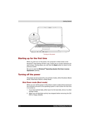 Page 663-4 Satellite P200/Satellite Pro P200Getting Started
Turning on the power
Starting up for the first time
When you first turn on the power, the computers initial screen is the 
Windows® Vista Startup Screen Logo. Follow the on-screen directions for 
each screen. During setup, you can click the Back button to return to the 
previous screen.
Be sure to read the Windows
® Operating System End User License 
Agreement carefully.
Turning off the power
The power can be turned off in one of three modes, either...