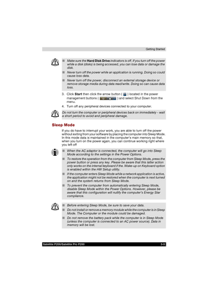 Page 67Satellite P200/Satellite Pro P200 3-5Getting Started
3. Click Start then click the arrow button (   ) located in the power 
management buttons (   ) and select Shut Down from the 
menu.
4. Turn off any peripheral devices connected to your computer.
Sleep Mode
If you do have to interrupt your work, you are able to turn off the power 
without exiting from your software by placing the computer into Sleep Mode. 
In this mode data is maintained in the computer’s main memory so that, 
when you turn on the...