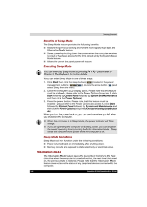 Page 683-6 Satellite P200/Satellite Pro P200Getting Started
Benefits of Sleep Mode
The Sleep Mode feature provides the following benefits:
■Restore the previous working enviroment more rapidly than does the 
Hibernation Mode feature.
■Saves power by shutting down the system when the computer receives 
no input or hardware access for the time period set by the System Sleep 
Mode feature.
■Allows the use of the panel power off feature.
Executing Sleep Mode
Youu can enter Sleep Mode in one of three ways:
1. Click...