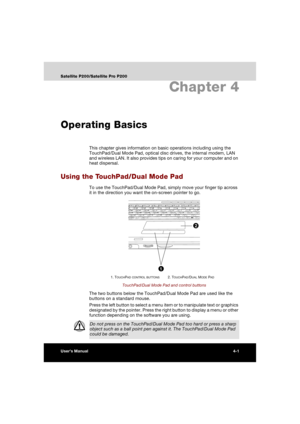 Page 75User’s Manual4-1
Satellite P200/Satellite Pro P200
Chapter 4
Operating Basics
This chapter gives information on basic operations including using the 
TouchPad/Dual Mode Pad, optical disc drives, the internal modem, LAN 
and wireless LAN. It also provides tips on caring for your computer and on 
heat dispersal.
Using the TouchPad/Dual Mode Pad
To use the TouchPad/Dual Mode Pad, simply move your finger tip across 
it in the direction you want the on-screen pointer to go.
TouchPad/Dual Mode Pad and control...