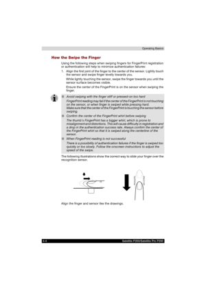 Page 784-4 Satellite P200/Satellite Pro P200Operating Basics
How the Swipe the Finger
Using the following steps when swiping fingers for FingerPrint registration 
or authentication will help to minimize authentication failures:
1. Align the first joint of the finger to the center of the sensor. Lightly touch 
the sensor and swipe finger levelly towards you. 
While lightly touching the sensor, swipe the finger towards you until the 
sensor surface becomes visible.
Ensure the center of the FingerPrint is on the...