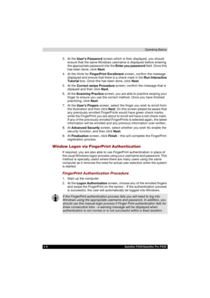 Page 824-8 Satellite P200/Satellite Pro P200Operating Basics
3. At the User’s Password screen which is then displayed, you should 
ensure that the same Windows username is displayed before entering 
the appropriate password into the Enter you password field. Once this 
has been done, click Next.
4. At the Hints for FingerPrint Enrollment screen, confirm the message 
displayed and ensure that there is a check mark in the Run Interactive 
Tutorial box. Once this has been done, click Next.
5. At the Correct swipe...