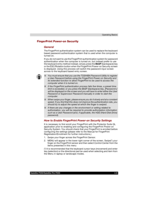 Page 83Satellite P200/Satellite Pro P200 4-9Operating Basics
FingerPrint Power-on Security
General
The FingerPrint authentication system can be used to replace the keyboard 
based password authentication system that is used when the computer is 
turned on.
If you do not want to use the FingerPrint authentication system for password 
authentication when the computer is turned on, but instead prefer to use 
the keyboard entry method instead, simply press the BkSP (backspace) key 
or the ESC/Rotation button when...