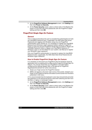 Page 844-10 Satellite P200/Satellite Pro P200Operating Basics
3. At the FingerPrint Software Management screen, click Settings and 
then click Power-on Security.
4. At the Power Security screen, place a check mark in the Replace the 
power-on and hard disk drive passwords with the FingerPrint reader 
setting and then click OK.
FingerPrint Single Sign-On Feature
General
This is a feature that allows the user to complete the authentication for both 
the User/BIOS Password (and, if applicable, the HDD (Hard Disk...
