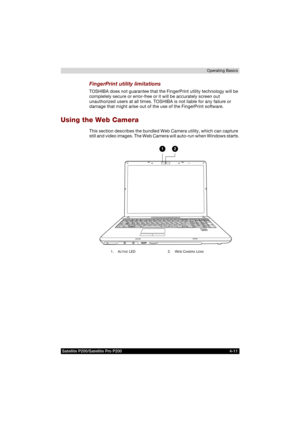 Page 85Satellite P200/Satellite Pro P200 4-11Operating Basics
FingerPrint utility limitations
TOSHIBA does not guarantee that the FingerPrint utility technology will be 
completely secure or error-free or it will be accurately screen out 
unauthorized users at all times. TOSHIBA is not liable for any failure or 
damage that might arise out of the use of the FingerPrint software.
Using the Web Camera
This section describes the bundled Web Camera utility, which can capture 
still and video images. The Web Camera...