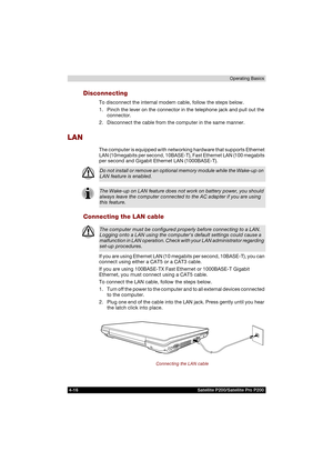 Page 904-16 Satellite P200/Satellite Pro P200Operating Basics
Disconnecting
To disconnect the internal modem cable, follow the steps below.
1. Pinch the lever on the connector in the telephone jack and pull out the 
connector.
2. Disconnect the cable from the computer in the same manner.
LAN
The computer is equipped with networking hardware that supports Ethernet 
LAN (10megabits per second, 10BASE-T), Fast Ethernet LAN (100 megabits 
per second and Gigabit Ethernet LAN (1000BASE-T). 
Connecting the LAN cable...