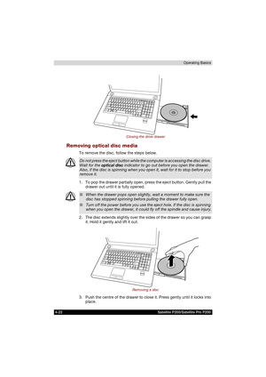 Page 964-22 Satellite P200/Satellite Pro P200Operating Basics
Closing the drive drawer
Removing optical disc media
To remove the disc, follow the steps below.
1. To pop the drawer partially open, press the eject button. Gently pull the 
drawer out until it is fully opened.
2. The disc extends slightly over the sides of the drawer so you can grasp 
it. Hold it gently and lift it out.
Removing a disc
3. Push the centre of the drawer to close it. Press gently until it locks into 
place.
Do not press the eject...