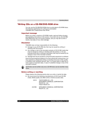 Page 984-24 Satellite P200/Satellite Pro P200Operating Basics
*Writing CDs on a CD-RW/DVD-ROM drive
You can use the CD-RW/DVD-ROM drive to write data to CD-R/RW discs. 
The following applications for writing are preinstalled: 
TOSHIBA Disc Creator/Direct Disc Writer.
Important message
Before you write or rewrite to CD-R/RW media, read and follow all setup 
and operating instructions in this section. If you fail to do so, the CD-RW/
DVD-ROM drive may not function properly, and you may fail to write or 
rewrite,...