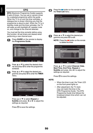 Page 5050
EnglishEPG
EPG (Electronic Programme Guide) supports 9 sets of timers. You can set or cancel a timer for a selected programme within the guide. When the TV is on and the timer activates, a dialogue box is shown informing you that the programme is about to start. When the TV is in standby mode and the timer activates, the TV will wake up with backlight off, speaker mute on, and change to the channel selected.
You must set the time correctly before using this function. All set timers are cleared when...