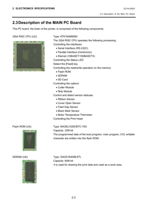 Page 16
2. ELECTRONICS SPECIFICATIONS EO18-33025 
  2.3 Description of the Main PC Board
 
2-3 
2.3 Description of the MAIN PC Board 
This PC board, the brain of the printer, is comprised of the following components. 
 
32bit RISC CPU (U2):  Type: AT91SAM9260 
  The 32bit RISC CPU operates  the following processing: 
  Controlling the interfaces 
    • Serial Interface (RS-232C) 
    • Parallel Interface (Centronics) 
    • Eternet (10BASET/100BASETX) 
  Controlling the Status LED 
  Detect the [Feed] key...