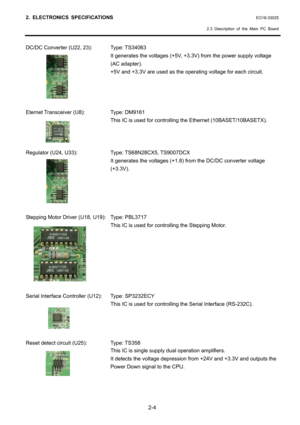 Page 17
2. ELECTRONICS SPECIFICATIONS EO18-33025 
  2.3 Description of the Main PC Board
 
2-4 
DC/DC Converter (U22, 23):  Type: TS34063 
  It generates the voltages (+5V, +3.3V) from the power supply voltage 
(AC adapter). 
  +5V and +3.3V are used as the  operating voltage for each circuit. 
 
 
 
 
Eternet Transceiver (U8):  Type: DM9161 
  This IC is used for controlli ng the Ethernet (10BASET/10BASETX). 
 
 
 
Regulator (U24, U33):  Type: TS68N28CX5, TS9007DCX 
  It generates the voltages (+1.8)  from the...