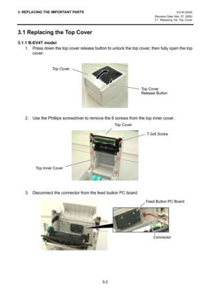 Page 243. REPLACING THE IMPORTANT PARTS EO18-33025 
(Revision Date: Mar. 27, 2009) 
3.1 Replacing the Top Cover
 
3-2 
3.1 Replacing the Top Cover 
3.1.1 B-EV4T model 
1.  Press down the top cover release button to unlock the top cover, then fully open the top 
cover. 
 
 
 
2.  Use the Phillips screwdriver to remove the 6 screws from the top inner cover. 
 
 
 
 
 
3.  Disconnect the connector from the feed button PC board. 
 
 
 
 
 
Top Cover
T-3x6 Screw 
Feed Button PC Board
Connector
Top Cover 
Release...