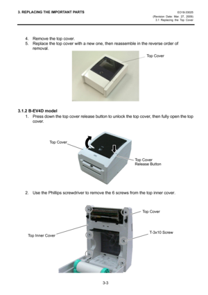 Page 253. REPLACING THE IMPORTANT PARTS EO18-33025 
(Revision Date: Mar. 27, 2009) 
3.1 Replacing the Top Cover
 
3-3 
 
4.  Remove the top cover. 
5.  Replace the top cover with a new one, then reassemble in the reverse order of 
removal. 
 
 
3.1.2 B-EV4D model 
1.  Press down the top cover release button to unlock the top cover, then fully open the top 
cover. 
 
 
 
 
 
 
 
 
 
 
 
2.  Use the Phillips screwdriver to remove the 6 screws from the top inner cover. 
 
 
 
 
 
 
 
 
 
 
 
 
 
Top Cover 
Top...
