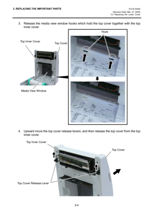 Page 263. REPLACING THE IMPORTANT PARTS EO18-33025 
(Revision Date: Mar. 27, 2009) 
3.2 Replacing the Lower Cover
 
3-4 
3.  Release the media view window hooks which hold the top cover together with the top 
inner cover. 
 
 
 
 
 
 
 
 
 
 
 
 
 
 
 
 
 
 
 
 
 
 
4.  Upward move the top cover release levers, and then release the top cover from the top 
inner cover. 
 
 
 
 
 
 
 
 
 
 
 
 
 
Top CoverTop Inner Cover 
Media View Window
Hook 
Top Cover Release Lever
Top Cover 
Top Inner Cover 