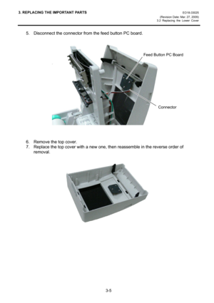 Page 273. REPLACING THE IMPORTANT PARTS EO18-33025 
(Revision Date: Mar. 27, 2009) 
3.2 Replacing the Lower Cover
 
3-5 
5.  Disconnect the connector from the feed button PC board. 
 
 
 
 
 
 
 
 
 
 
 
 
 
 
 
 
6.  Remove the top cover. 
7.  Replace the top cover with a new one, then reassemble in the reverse order of 
removal. 
 
 
 
 
 
 
 
 
 
 
 
 
 
 
Feed Button PC Board
Connector  