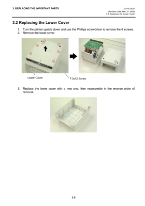 Page 283. REPLACING THE IMPORTANT PARTS EO18-33025 
(Revision Date: Mar. 27, 2009) 
3.2 Replacing the Lower Cover
 
3-6 
3.2 Replacing the Lower Cover 
1.  Turn the printer upside down and use the Phillips screwdriver to remove the 6 screws. 
2.  Remove the lower cover. 
 
        
 
 
 
 
3.  Replace the lower cover with a new one, then reassemble in the reverse order of 
removal. 
 
 
 
 
 
T-3x12 ScrewLower Cover 