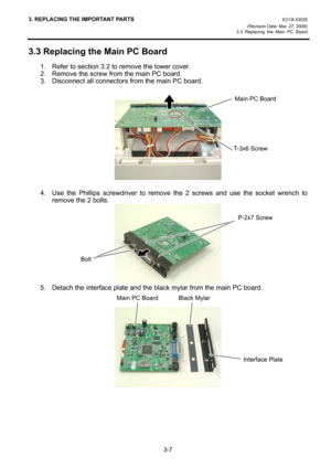 Page 293. REPLACING THE IMPORTANT PARTS EO18-33025 
(Revision Date: Mar. 27, 2009) 
3.3 Replacing the Main PC Board
 
3-7 
3.3 Replacing the Main PC Board 
1.  Refer to section 3.2 to remove the lower cover. 
2.  Remove the screw from the main PC board. 
3.  Disconnect all connectors from the main PC board. 
 
 
 
4.  Use the Phillips screwdriver to remove the 2 screws and use the socket wrench to 
remove the 2 bolts. 
 
5.  Detach the interface plate and the black mylar from the main PC board. 
 
 
 
 
Main PC...