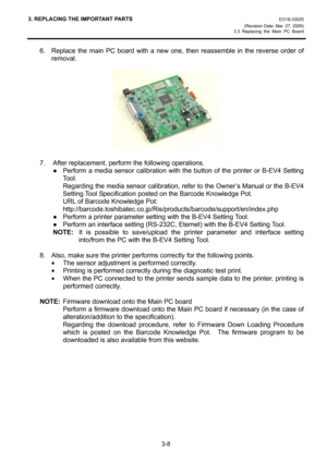 Page 303. REPLACING THE IMPORTANT PARTS EO18-33025 
(Revision Date: Mar. 27, 2009) 
3.3 Replacing the Main PC Board
 
3-8 
6.  Replace the main PC board with a new one, then reassemble in the reverse order of 
removal. 
 
 
 
7.  After replacement, perform the following operations. 
 ●  Perform a media sensor calibration with the button of the printer or B-EV4 Setting 
Tool. 
    Regarding the media sensor calibration, refer to the Owner’s Manual or the B-EV4 
Setting Tool Specification posted on the Barcode...