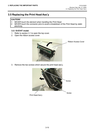 Page 323. REPLACING THE IMPORTANT PARTS EO18-33025 
(Revision Date: Mar. 27, 2009) 
3.5 Replacing the Print Head Ass’y
 
3-10 
3.5 Replacing the Print Head Ass’y 
 
 
 
 
3.5.1 B-EV4T model 
1.  Refer to section 3.1 to open the top cover. 
2.  Open the ribbon access cover. 
 
 
 
3.  Remove the two screws which secure the print head ass’y. 
 
 
 
 
 
Ribbon Access  Cover
Screw 
CAUTION! 
1.  NEVER touch the element when handling the Print Head. 
2.  NEVER touch the connector pins to avoid a breakdown of the...