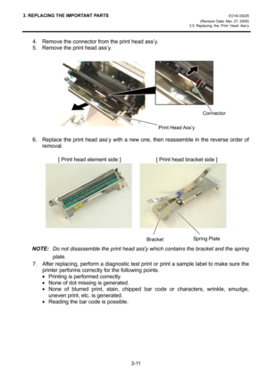 Page 333. REPLACING THE IMPORTANT PARTS EO18-33025 
(Revision Date: Mar. 27, 2009) 
3.5 Replacing the Print Head Ass’y
 
3-11 
4.  Remove the connector from the print head ass’y. 
5.  Remove the print head ass’y. 
 
 
 
6.  Replace the print head ass’y with a new one, then reassemble in the reverse order of 
removal. 
 
             [ Print head element side ]             [ Print head bracket side ] 
    
 
 
NOTE:  Do not disassemble the print head assy which contains the bracket and the spring 
plate. 
7....