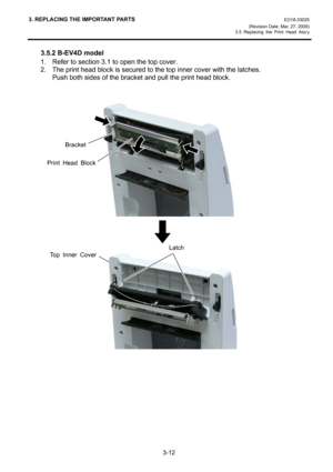 Page 343. REPLACING THE IMPORTANT PARTS EO18-33025 
(Revision Date: Mar. 27, 2009) 
3.5 Replacing the Print Head Ass’y
 
3-12 
3.5.2 B-EV4D model 
1.  Refer to section 3.1 to open the top cover. 
2.  The print head block is secured to the top inner cover with the latches. 
Push both sides of the bracket and pull the print head block. 
 
 
 
 
 
 
 
 
 
 
 
 
 
 
 
 
 
 
 
 
 
 
 
 
 
 
 
 
 
 
Bracket
Print Head Block
Top Inner Cover
Latch 