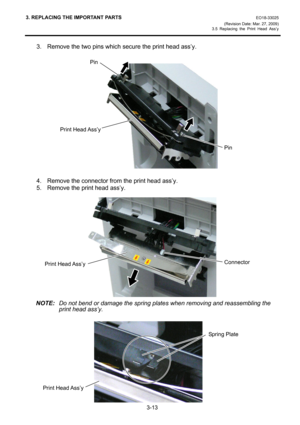 Page 353. REPLACING THE IMPORTANT PARTS EO18-33025 
(Revision Date: Mar. 27, 2009) 
3.5 Replacing the Print Head Ass’y
 
3-13 
3.  Remove the two pins which secure the print head ass’y. 
 
 
 
 
 
 
 
 
 
 
 
 
 
 
4.  Remove the connector from the print head ass’y. 
5.  Remove the print head ass’y. 
 
 
 
 
 
 
 
 
 
 
 
 
NOTE:  Do not bend or damage the spring plates when removing and reassembling the 
print head ass’y. 
 
 
 
 
 
 
 
 
 
 
Pin 
Print Head Ass’yPin
ConnectorPrint Head Ass’y
Print Head Ass’y...