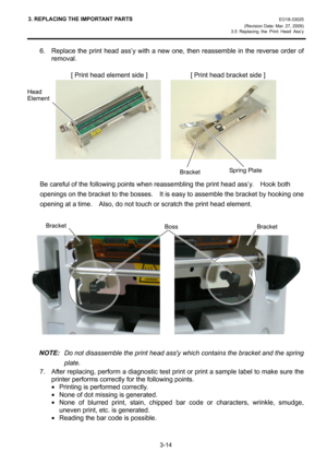 Page 363. REPLACING THE IMPORTANT PARTS EO18-33025 
(Revision Date: Mar. 27, 2009) 
3.5 Replacing the Print Head Ass’y
 
3-14 
6.  Replace the print head ass’y with a new one, then reassemble in the reverse order of 
removal. 
 
             [ Print head element side ]             [ Print head bracket side ] 
    
 
 
Be careful of the following points when reassembling the print head ass’y.    Hook both 
openings on the bracket to the bosses.    It is easy to assemble the bracket by hooking one 
opening at a...