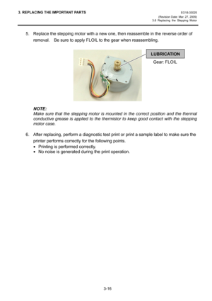 Page 383. REPLACING THE IMPORTANT PARTS EO18-33025 
(Revision Date: Mar. 27, 2009) 
3.6 Replacing the Stepping Motor
 
3-16 
5.  Replace the stepping motor with a new one, then reassemble in the reverse order of 
removal.    Be sure to apply FLOIL to the gear when reassembling. 
 
 
 
NOTE:  
Make sure that the stepping motor is mounted in the correct position and the thermal 
conductive grease is applied to the thermistor to keep good contact with the stepping 
motor case. 
 
6.  After replacing, perform a...