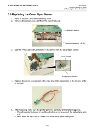 Page 423. REPLACING THE IMPORTANT PARTS EO18-33025 
(Revision Date: Mar. 27, 2009) 
3.9 Replacing the Cover Open Sensor
 
3-20 
3.9 Replacing the Cover Open Sensor 
1.  Refer to section 3.1 to remove the top cover. 
2.  Remove the sensor connector from the main PC board. 
 
 
 
3.  Use the Phillips screwdriver to remove the screw from the cover open sensor. 
 
 
 
 
4.  Replace the cover open sensor with a new one, then reassemble in the reverse order 
of removal. 
 
 
5.  After replacing, make sure the printer...
