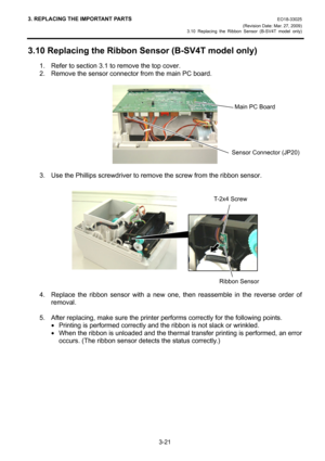 Page 433. REPLACING THE IMPORTANT PARTS EO18-33025 
(Revision Date: Mar. 27, 2009) 
3.10 Replacing the Ribbon Sensor (B-SV4T model only)
 
3-21 
3.10 Replacing the Ribbon Sensor (B-SV4T model only) 
1.  Refer to section 3.1 to remove the top cover. 
2.  Remove the sensor connector from the main PC board. 
 
 
 
3.  Use the Phillips screwdriver to remove the screw from the ribbon sensor. 
 
 
 
 
4.  Replace the ribbon sensor with a new one, then reassemble in the reverse order of 
removal. 
 
5.  After...