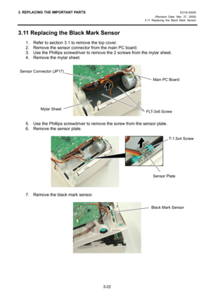 Page 44
3. REPLACING THE IMPORTANT PARTS EO18-33025 
(Revision Date: Mar. 27, 2009) 
3.11 Replacing the Black Mark Sensor
 
3-22 
3.11 Replacing the Black Mark Sensor 
1.  Refer to section 3.1 to remove the top cover. 
2.  Remove the sensor connector from the main PC board. 
3.  Use the Phillips screwdriver to remo ve the 2 screws from the mylar sheet. 
4.  Remove the mylar sheet. 
 
 
 
5.  Use the Phillips screwdriver to remo ve the screw from the sensor plate. 
6.  Remove the sensor plate. 
 
 
 
7.  Remove...