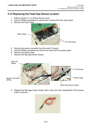 Page 463. REPLACING THE IMPORTANT PARTS EO18-33025 
(Revision Date: Mar. 27, 2009) 
3.12 Replacing the Feed Gap Sensor (Lower)
 
3-24 
3.12 Replacing the Feed Gap Sensor (Lower) 
1.  Refer to section 3.1 to remove the top cover. 
2.  Use the Phillips screwdriver to remove the 2 screws from the mylar sheet. 
3.  Remove the mylar sheet. 
 
 
4.  Remove the sensor connector from the main PC board. 
5.  Use the Phillips screwdriver to remove the screw from the sensor plate. 
6.  Remove the sensor plate. 
7.  Remove...