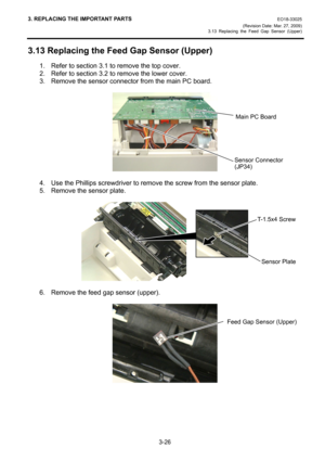 Page 483. REPLACING THE IMPORTANT PARTS EO18-33025 
(Revision Date: Mar. 27, 2009) 
3.13 Replacing the Feed Gap Sensor (Upper)
 
3-26 
3.13 Replacing the Feed Gap Sensor (Upper) 
1.  Refer to section 3.1 to remove the top cover. 
2.  Refer to section 3.2 to remove the lower cover. 
3.  Remove the sensor connector from the main PC board. 
 
 
 
4.  Use the Phillips screwdriver to remove the screw from the sensor plate. 
5.  Remove the sensor plate. 
 
 
 
6.  Remove the feed gap sensor (upper). 
 
 
 
 
 
Sensor...