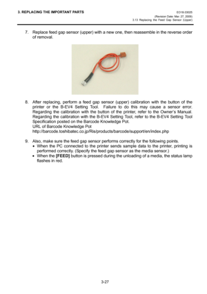 Page 493. REPLACING THE IMPORTANT PARTS EO18-33025 
(Revision Date: Mar. 27, 2009) 
3.13 Replacing the Feed Gap Sensor (Upper)
 
3-27 
7.  Replace feed gap sensor (upper) with a new one, then reassemble in the reverse order 
of removal. 
 
 
 
8.  After replacing, perform a feed gap sensor (upper) calibration with the button of the 
printer or the B-EV4 Setting Tool.  Failure to do this may cause a sensor error.  
Regarding the calibration with the button of the printer, refer to the Owner’s Manual....