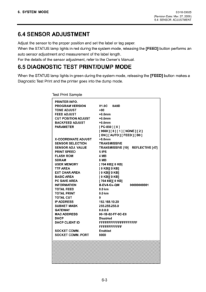 Page 56
6. SYSTEM MODE EO18-33025 
(Revision Date: Mar. 27, 2009)  6.4 SENSOR ADJUSTMENT
 
6-3 
6.4 SENSOR ADJUSTMENT 
Adjust the sensor to the proper position and set the label or tag paper. 
When the STATUS lamp lights in red during the system mode, releasing the  [FEED] button performs an 
auto sensor adjustment and measurement of the label length. 
For the details of the sensor adjustment, refer to the Owner’s Manual. 
6.5 DIAGNOSTIC TEST PRINT/DUMP MODE 
When the STATUS lamp lights in green during the...