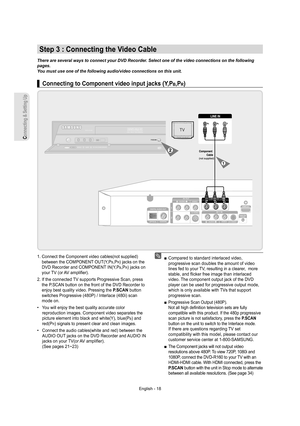 Page 18Connecting & Setting Up
English - 18
   Connecting to Component video input jacks (Y,PB,PR)▌
1.  Connect the Component video cables(not supplied) 
between the COMPONENT OUT(Y,P
B,PR) jacks on the 
DVD Recorder and COMPONENT IN(Y,P
B,PR) jacks on 
your TV (or AV ampliﬁ er).
2.  If the connected TV supports Progressive Scan, press 
the P.SCAN button on the front of the DVD Recorder to 
enjoy best quality video. Pressing the P.SCAN button 
switches Progressive (480P) / Interlace (480i) scan 
mode on.
•...