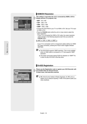 Page 34System Setup
English - 34
HDMI/DVI Resolution
This setting is used when the unit is connected by HDMI or DVI to 
Display devices (TV, projector, etc).
• 480P : 720 x 480
• 720P : 1280 x 720
• 1080i : 1920 x 1080
• 1080P : 1920 x 1080
•  Connect the DVD-R160 to your TV via HDMI or DVI. Set your TVs input 
to HDMI or DVI.
•  Press the P.SCAN button while the unit is in stop mode to select the 
output resolution.
-  If your TV is connected the HDMI or DVI cable, the output resolution 
mode changes in the...