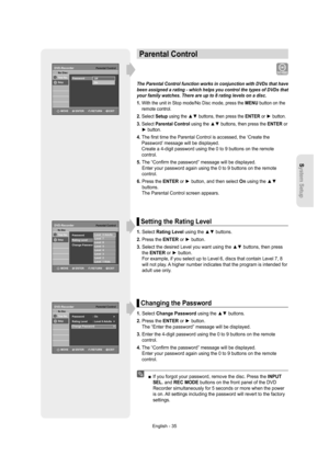 Page 35System Setup
English - 35
Parental Control
The Parental Control function works in conjunction with DVDs that have 
been assigned a rating - which helps you control the types of DVDs that 
your family watches. There are up to 8 rating levels on a disc.
1.  With the unit in Stop mode/No Disc mode, press the MENU button on the 
remote control.
2.  
Select Setup using the 
▲▼ buttons, then press the ENTER or ► button.
3.  
Select Parental Control using the 
▲▼ buttons, then press the ENTER or 
► button.
4....