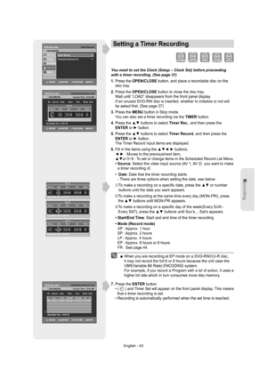 Page 43Recording
English - 43
Setting a Timer Recording
You need to set the Clock (Setup – Clock Set) before proceeding 
with a timer recording. (See page 31)
1.  Press the OPEN/CLOSE button, and place a recordable disc on the 
disc tray.
2.  
Press the OPEN/CLOSE button to close the disc tray.
Wait until “LOAD” disappears from the front panel display.
If an unused DVD-RW disc is inserted, whether to initialize or not will 
be asked ﬁ rst. (See page 37)
3.  Press the MENU button in Stop mode.
You can also set a...