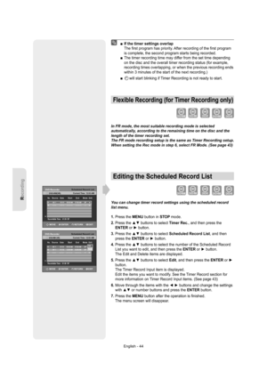 Page 44Recording
English - 44
  If the timer settings overlap
The ﬁ rst program has priority. After recording of the ﬁ rst program 
is complete, the second program starts being recorded.
  The timer recording time may differ from the set time depending 
on the disc and the overall timer recording status (for example, 
recording times overlapping, or when the previous recording ends 
within 3 minutes of the start of the next recording.)
     will start blinking if Timer Recording is not ready to start.
Flexible...