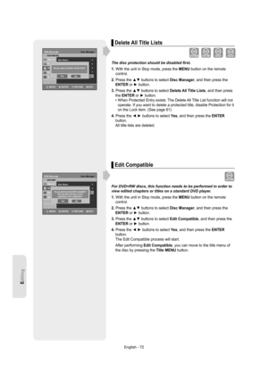 Page 72Editing
English - 72
Delete All Title Lists
The disc protection should be disabled ﬁ rst.
1. With the unit in Stop mode, press the MENU button on the remote 
control.
2. Press the ▲▼ buttons to select Disc Manager, and then press the 
ENTER or ► button.
3. Press the ▲▼ buttons to select Delete All Title Lists, and then press 
the ENTER or ► button.
•  When Protected Entry exists: The Delete All Title List function will not 
operate. If you want to delete a protected title, disable Protection for it 
on...