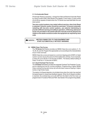 Page 14TD - Series- 8 -
TD  Series    Digital Solid State Soft Starter 48 - 1250A
3.1.3.b Automatic Reset
If Automatic Reset is necessary,  change from Manual Reset to Automatic Reset
by using Function F005. (See Section 5 for details). In this mode, a 3\
-wire control
circuit will be capable of restart when the TD Series has reset itself a\
fter the cool
down period.
Two-wire control systems may restart without warning  when Auto Reset
is selected. Extreme caution should be exercised. To prevent automatic...
