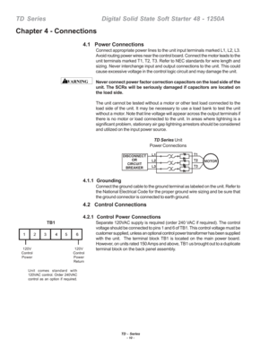 Page 16TD - Series- 10 -
TD  Series    Digital Solid State Soft Starter 48 - 1250A
4.1   Power Connections
Connect appropriate power lines to the unit input terminals marked L1, L\
2, L3.
Avoid routing power wires near the control board. Connect the motor lead\
s to the
unit terminals marked T1, T2, T3. Refer to NEC standards for wire length\
 and
sizing. Never interchange input and output connections to the unit. This\
 could
cause excessive voltage in the control logic circuit and may damage the \
unit.
Never...
