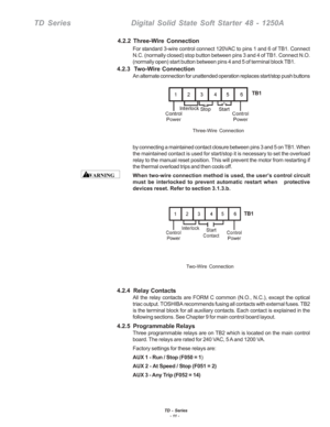 Page 17TD - Series- 11 -
TD SeriesDigital Solid State Soft Starter 48 - 1250A
For standard 3-wire control connect 120VAC to pins 1 and 6 of TB1. Connect
N.C. (normally closed) stop button between pins 3 and 4 of TB1. Connec\
t N.O.
(normally open) start button between pins 4 and 5 of terminal block TB\
1.
4.2.3  Two-Wire Connection
An alternate connection for unattended operation replaces start/stop pus\
h buttons
by connecting a maintained contact closure between pins 3 and 5 on TB1. \
When
the maintained...