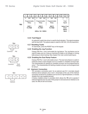 Page 18TD - Series- 12 -
TD  Series    Digital Solid State Soft Starter 48 - 1250A
4.2.6  Fault Signal
An optical AC switch triac driver is used for fault indication. This signal energizes
with the fault LED. The optical output is rated for 240 VAC, 50 mA (maximum).
4.2.7 Resetting Faults
To reset faults, press the RESET key on the keypad.
4.2.8  Enabling the Jog Function
Closing TB4 Pins 1 and 2 will enable the Jog feature. The Jog feature can be
used for tasks such as  lining up machines for blade or bit...