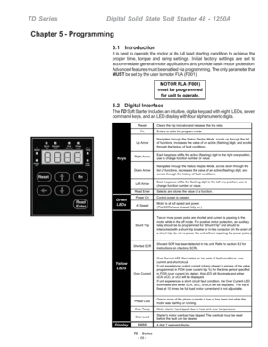 Page 19TD - Series- 13 -
TD SeriesDigital Solid State Soft Starter 48 - 1250A
5.1    Introduction
It is best to operate the motor at its full load starting condition to achieve the
proper time, torque and ramp settings. Initial factory settings are set to
accommodate general motor applications and provide basic motor protection.
Advanced features must be enabled via programming. The only parameter that
MUST be set by the user is motor FLA (F001).
5.2    Digital Interface
The TD Soft Starter includes an...