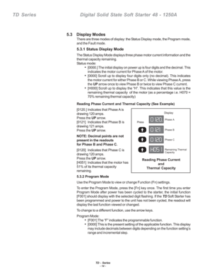 Page 20TD - Series- 14 -
TD  Series    Digital Solid State Soft Starter 48 - 1250A
5.3    Display Modes
There are three modes of display: the Status Display mode, the Program mode,
and the Fault mode.
5.3.1 Status Display Mode
The Status Display Mode displays three phase motor current information and the
thermal capacity remaining.
Status mode:
•[0000.] The initial display on power up is four digits and the decimal. This
indicates the motor current for Phase A of the motor.
•[0000] Scroll up to display four...