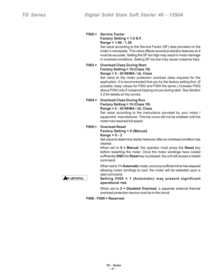 Page 27TD - Series- 21 -
TD SeriesDigital Solid State Soft Starter 48 - 1250A
F002 = Service  Factor
Factory Setting = 1.0 S.F.
Range = 1.00 - 1.30
Set value according to the Service Factor (SF) data provided on the
motor’s nameplate. This value affects several protection features so \
it
must be accurate. Setting the SF too high may result in motor damage
in overload conditions. Setting SF too low may cause nuisance trips.
F003 = Overload  Class During Start
Factory Setting = 10 (Class 10)
Range = 5 - 30 NEMA...