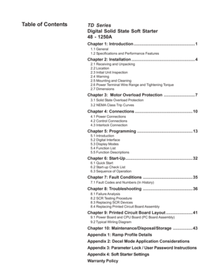 Page 5TD Series
Digital Solid State Soft Starter
48 - 1250A
Chapter 1: Introduction ..................................................... 1
1.1 General
1.2 Specifications and Performance Features
Chapter 2: Installation ....................................................... 4
2.1 Receiving and Unpacking
2.2 Location
2.3 Initial Unit Inspection
2.4 Warning
2.5 Mounting and Cleaning
2.6 Power Terminal Wire Range and Tightening Torque
2.7 Dimensions
Chapter 3:  Motor  Overload Protection...