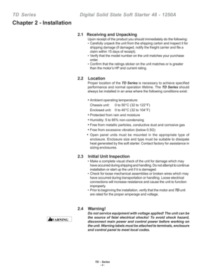 Page 10TD - Series- 4 -
TD  Series    Digital Solid State Soft Starter 48 - 1250A
2.1   Receiving and Unpacking
Upon receipt of the product you should immediately do the following:
•Carefully unpack the unit from the shipping carton and inspect it for
shipping damage (if damaged, notify the freight carrier and file a
claim within 15 days of receipt).
• Verify that the model number on the unit matches your purchase
order.
• Confirm that the ratings sticker on the unit matches or is greater
than the motor’s HP...
